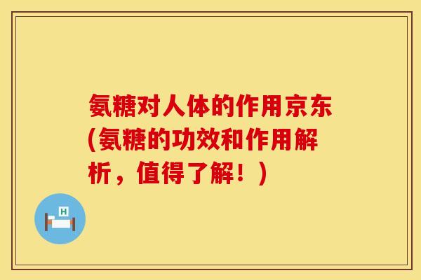 氨糖对人体的作用京东(氨糖的功效和作用解析，值得了解！)