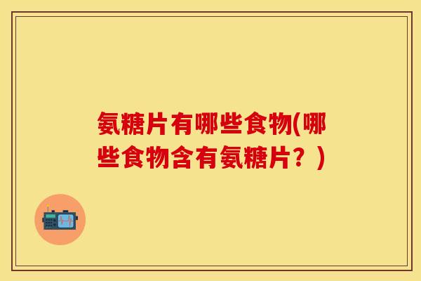氨糖片有哪些食物(哪些食物含有氨糖片？)