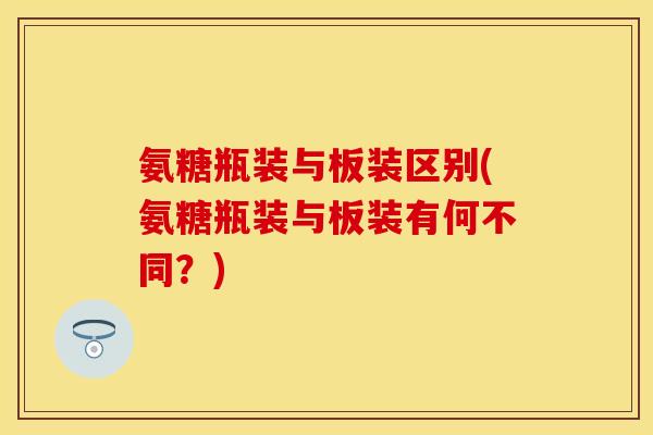氨糖瓶装与板装区别(氨糖瓶装与板装有何不同？)