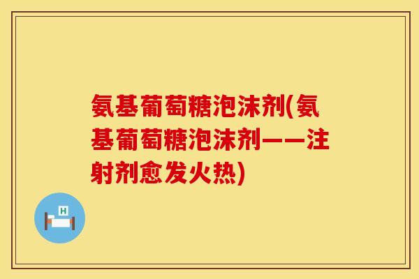 氨基葡萄糖泡沫剂(氨基葡萄糖泡沫剂——注射剂愈发火热)