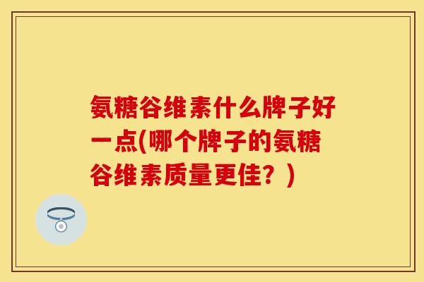氨糖谷维素什么牌子好一点(哪个牌子的氨糖谷维素质量更佳？)