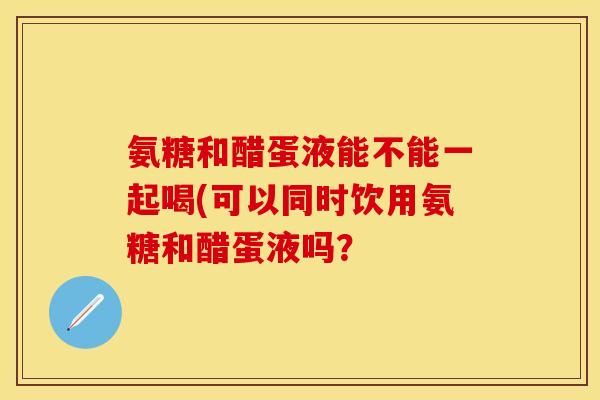 氨糖和醋蛋液能不能一起喝(可以同时饮用氨糖和醋蛋液吗？