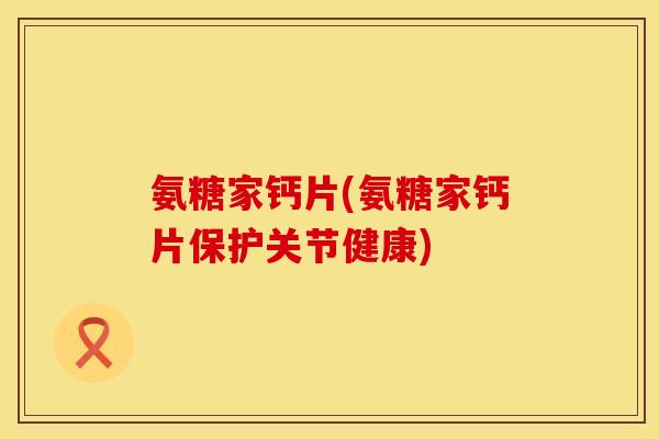 氨糖家钙片(氨糖家钙片保护关节健康)