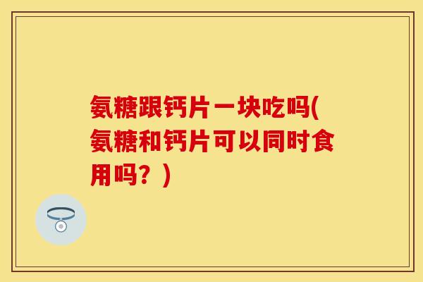 氨糖跟钙片一块吃吗(氨糖和钙片可以同时食用吗？)