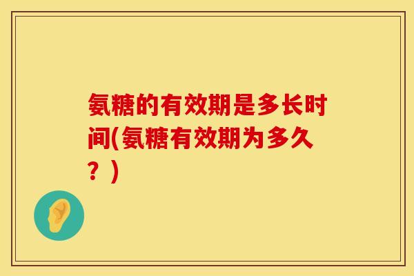 氨糖的有效期是多长时间(氨糖有效期为多久？)