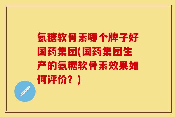 氨糖软骨素哪个牌子好国药集团(国药集团生产的氨糖软骨素效果如何评价？)