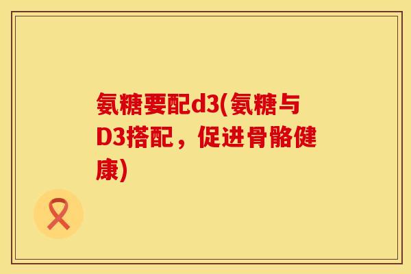 氨糖要配d3(氨糖与D3搭配，促进骨骼健康)