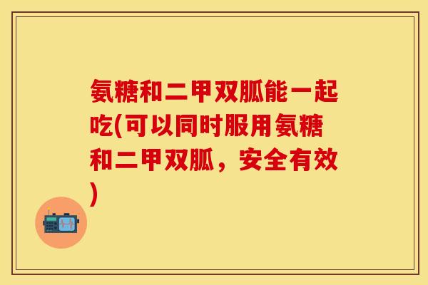 氨糖和二甲双胍能一起吃(可以同时服用氨糖和二甲双胍，安全有效)