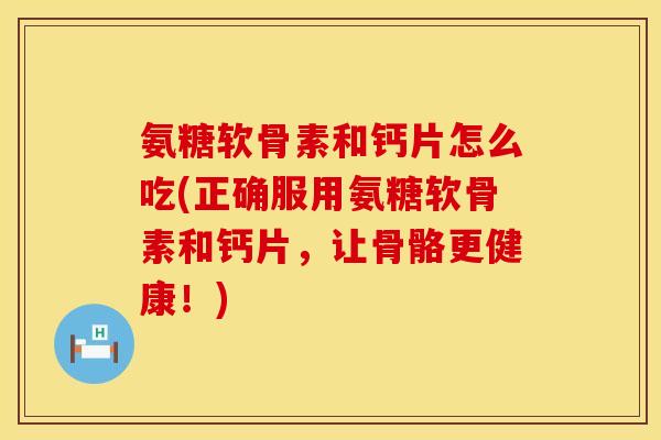 氨糖软骨素和钙片怎么吃(正确服用氨糖软骨素和钙片，让骨骼更健康！)