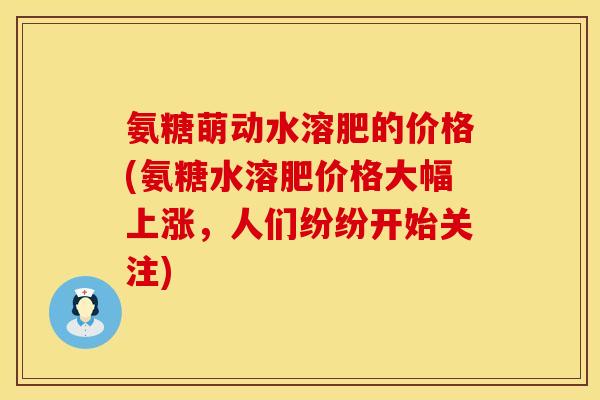 氨糖萌动水溶肥的价格(氨糖水溶肥价格大幅上涨，人们纷纷开始关注)