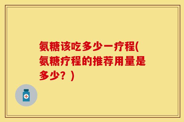 氨糖该吃多少一疗程(氨糖疗程的推荐用量是多少？)
