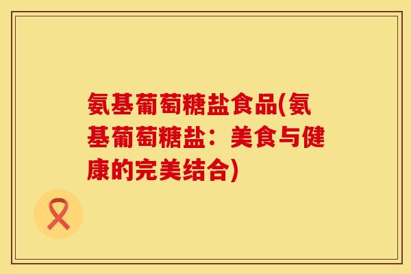 氨基葡萄糖盐食品(氨基葡萄糖盐：美食与健康的完美结合)