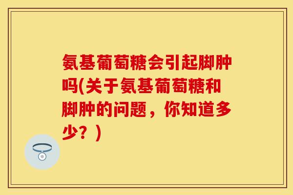 氨基葡萄糖会引起脚肿吗(关于氨基葡萄糖和脚肿的问题，你知道多少？)