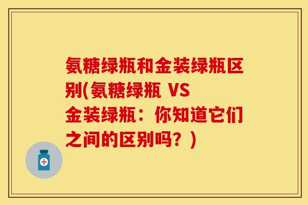 氨糖绿瓶和金装绿瓶区别(氨糖绿瓶 VS 金装绿瓶：你知道它们之间的区别吗？)