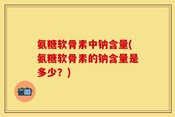 氨糖软骨素中钠含量(氨糖软骨素的钠含量是多少？)