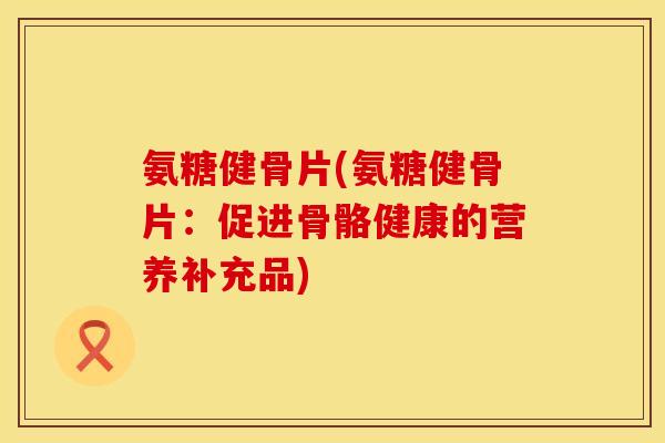 氨糖健骨片(氨糖健骨片：促进骨骼健康的营养补充品)