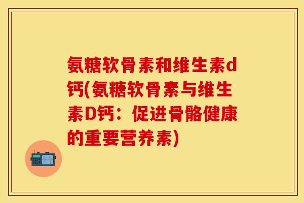 氨糖软骨素和维生素d钙(氨糖软骨素与维生素D钙：促进骨骼健康的重要营养素)