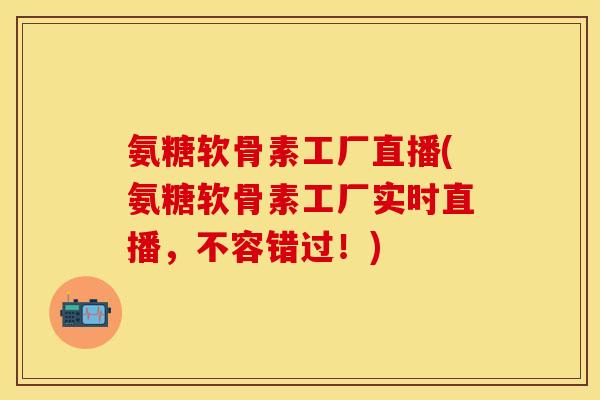 氨糖软骨素工厂直播(氨糖软骨素工厂实时直播，不容错过！)