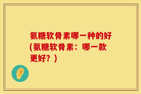 氨糖软骨素哪一种的好(氨糖软骨素：哪一款更好？)