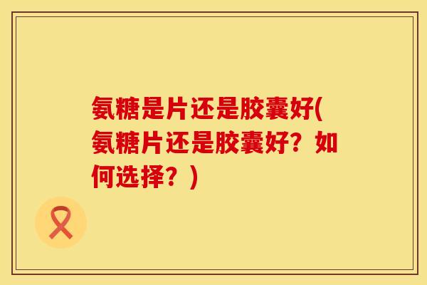 氨糖是片还是胶囊好(氨糖片还是胶囊好？如何选择？)
