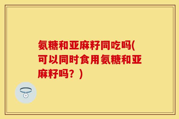 氨糖和亚麻籽同吃吗(可以同时食用氨糖和亚麻籽吗？)