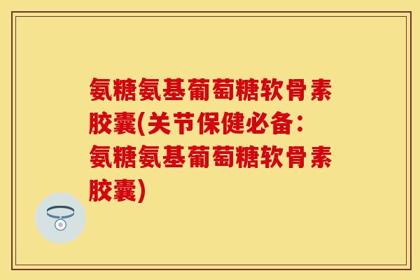 氨糖氨基葡萄糖软骨素胶囊(关节保健必备：氨糖氨基葡萄糖软骨素胶囊)