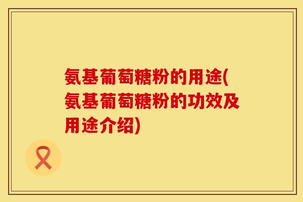 氨基葡萄糖粉的用途(氨基葡萄糖粉的功效及用途介绍)