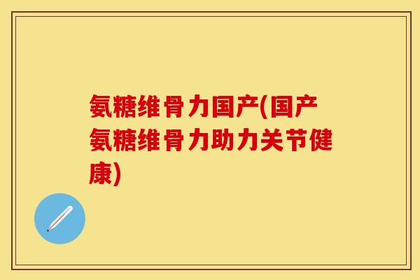 氨糖维骨力国产(国产氨糖维骨力助力关节健康)