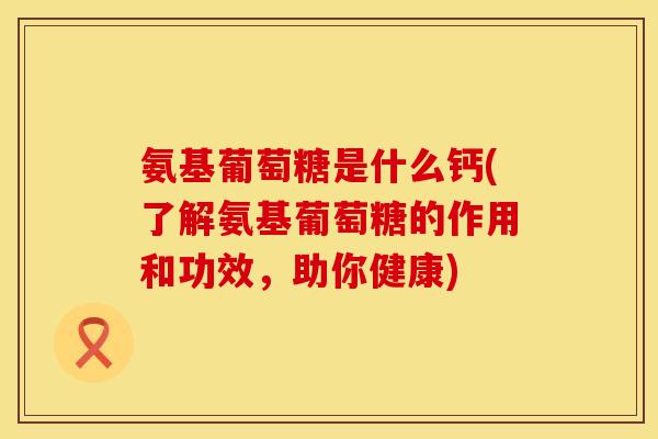 氨基葡萄糖是什么钙(了解氨基葡萄糖的作用和功效,助你健康) 氨基葡萄糖是什么钙(了解氨基葡萄糖的作用和功效,助你健康)