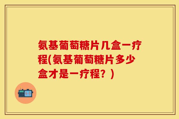 氨基葡萄糖片几盒一疗程(氨基葡萄糖片多少盒才是一疗程？)