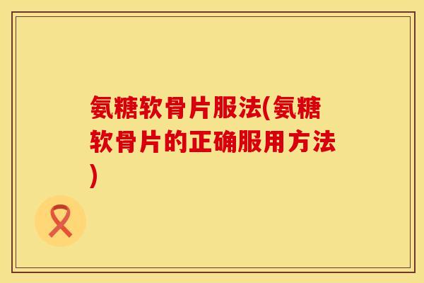 氨糖软骨片服法(氨糖软骨片的正确服用方法)