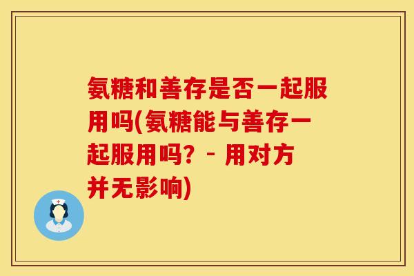 氨糖和善存是否一起服用吗(氨糖能与善存一起服用吗？- 用对方并无影响)