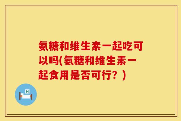 氨糖和维生素一起吃可以吗(氨糖和维生素一起食用是否可行？)