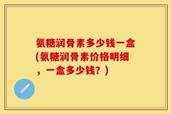 氨糖润骨素多少钱一盒(氨糖润骨素价格明细，一盒多少钱？)