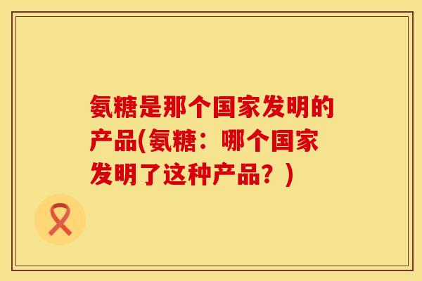 氨糖是那个国家发明的产品(氨糖：哪个国家发明了这种产品？)
