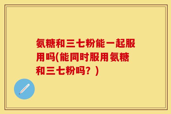 氨糖和三七粉能一起服用吗(能同时服用氨糖和三七粉吗？)
