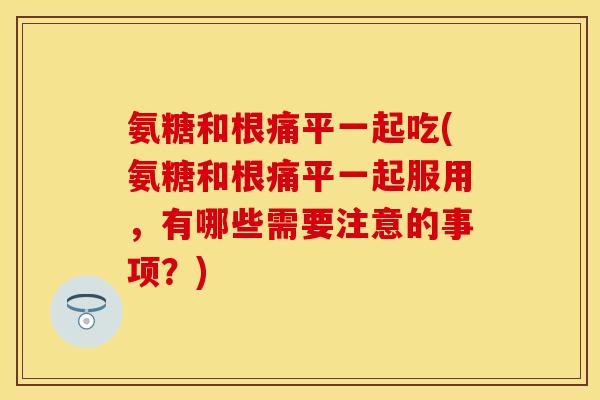 氨糖和根痛平一起吃(氨糖和根痛平一起服用，有哪些需要注意的事项？)