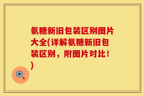 氨糖新旧包装区别图片大全(详解氨糖新旧包装区别，附图片对比！)