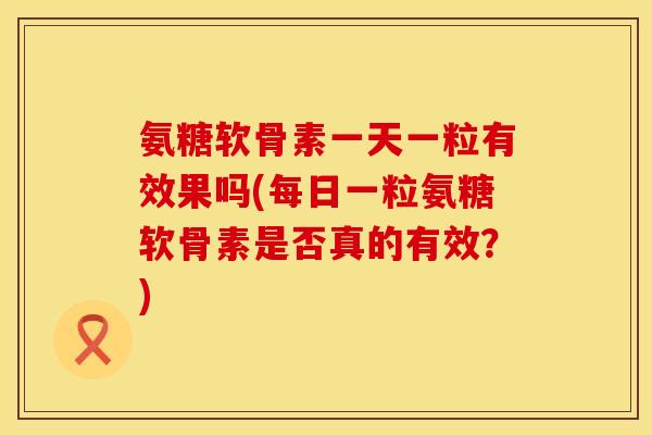 氨糖软骨素一天一粒有效果吗(每日一粒氨糖软骨素是否真的有效？)
