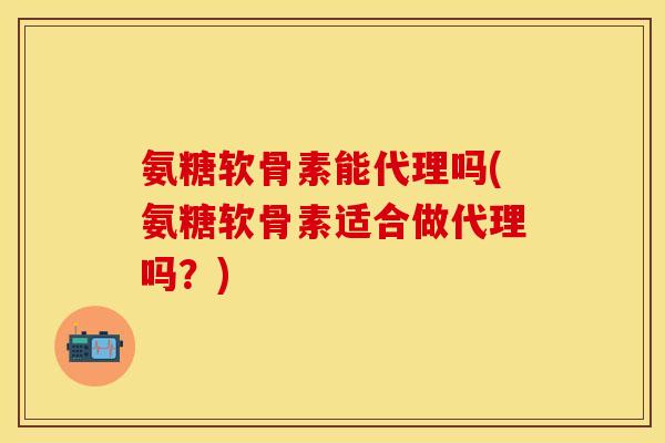 氨糖软骨素能代理吗(氨糖软骨素适合做代理吗？)