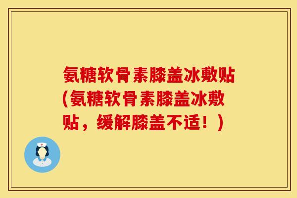 氨糖软骨素膝盖冰敷贴(氨糖软骨素膝盖冰敷贴,缓解膝盖不适!) 氨糖软骨素膝盖冰敷贴(氨糖软骨素膝盖冰敷贴,缓解膝盖不适!)