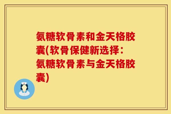 氨糖软骨素和金天格胶囊(软骨保健新选择：氨糖软骨素与金天格胶囊)