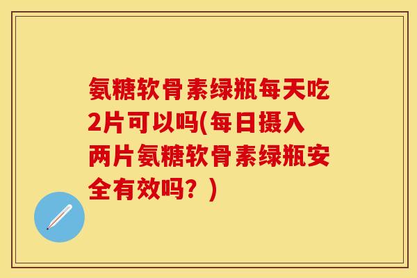氨糖软骨素绿瓶每天吃2片可以吗(每日摄入两片氨糖软骨素绿瓶安全有效吗？)