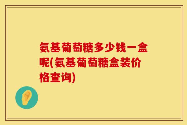 氨基葡萄糖多少钱一盒呢(氨基葡萄糖盒装价格查询)