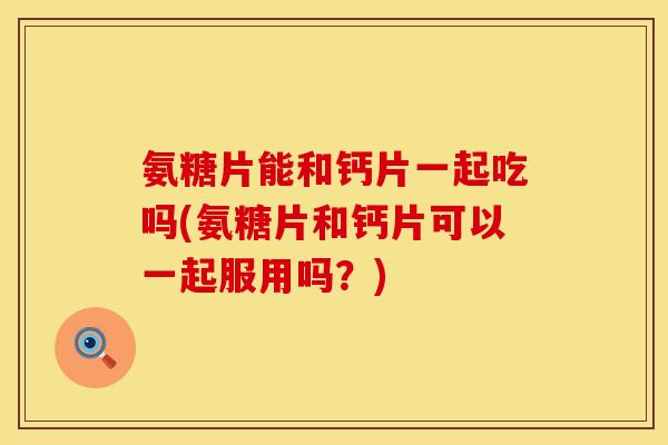 氨糖片能和钙片一起吃吗(氨糖片和钙片可以一起服用吗？)