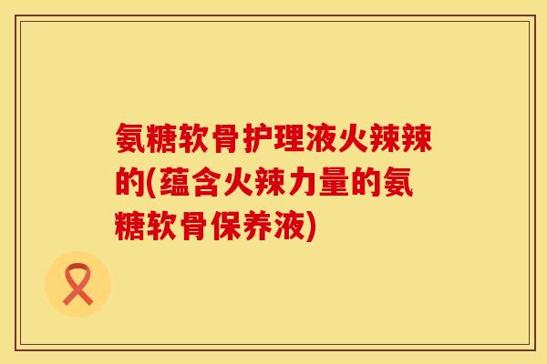 氨糖软骨护理液火辣辣的(蕴含火辣力量的氨糖软骨保养液) 氨糖软骨护理液火辣辣的(蕴含火辣力量的氨糖软骨保养液)