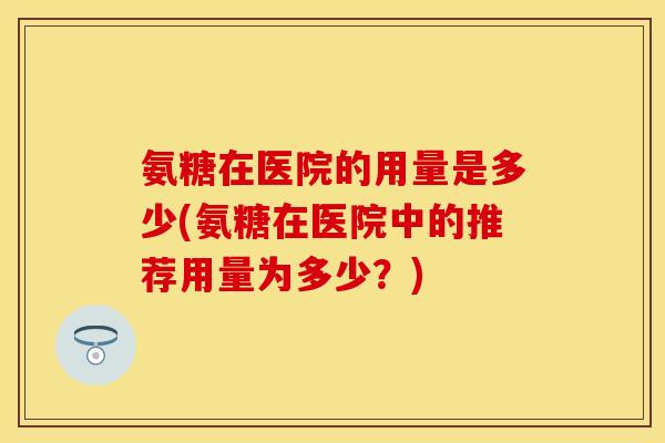 氨糖在医院的用量是多少(氨糖在医院中的推荐用量为多少？)