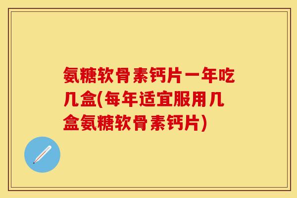 氨糖软骨素钙片一年吃几盒(每年适宜服用几盒氨糖软骨素钙片)
