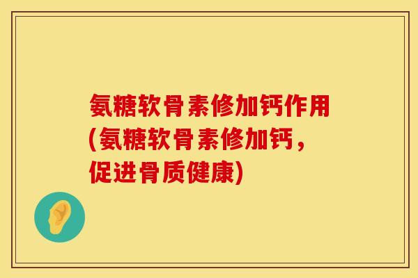 氨糖软骨素修加钙作用(氨糖软骨素修加钙，促进骨质健康)