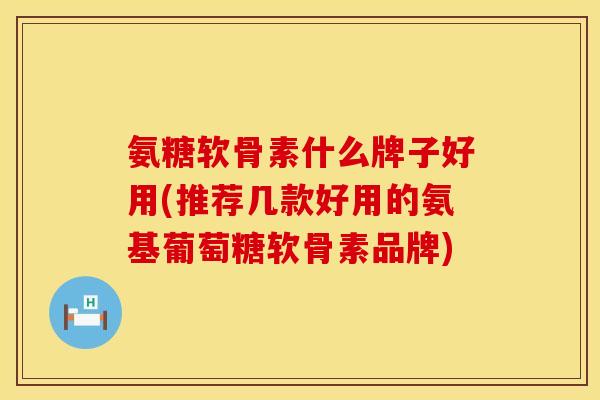 氨糖软骨素什么牌子好用(推荐几款好用的氨基葡萄糖软骨素品牌)
